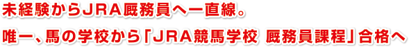 未経験からＪＲＡ厩務員へ一直線。
唯一、馬の学校から「ＪＲＡ競馬学校 厩務員課程」合格へ