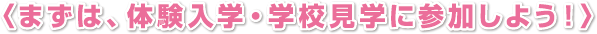 〈まずは、体験入学・学校見学に参加しよう！〉