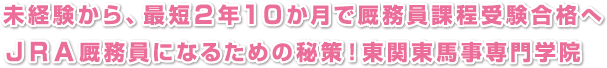 未経験から、最短２年１０か月で厩務員課程受験合格へ
ＪＲＡ厩務員になるための秘策！東関東馬事専門学院
