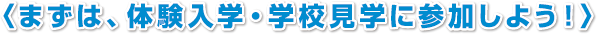 〈まずは、体験入学・学校見学に参加しよう！〉