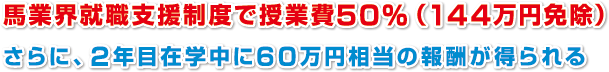 馬業界就職支援制度で授業費５０%（１４４万円免除）
さらに、２年目在学中に６０万円相当の報酬が得られる
