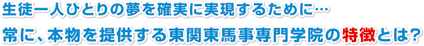 生徒一人ひとりの夢を確実に実現するために…
常に、本物を提供する東関東馬事専門学院の特徴とは？